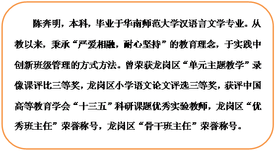 圆角矩形: 陈奔明，本科，毕业于华南师范大学汉语言文学专业。从教以来，秉承“严爱相融，耐心坚持”的教育理念，于实践中创新班级管理的方式方法。曾荣获龙岗区“单元主题教学”录像课评比三等奖，龙岗区小学语文论文评选三等奖，获评中国高等教育学会“十三五”科研课题优秀实验教师，龙岗区“优秀班主任”荣誉称号，龙岗区“骨干班主任”荣誉称号。